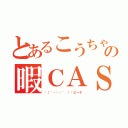 とあるこうちゃんの暇ＣＡＳ（╮（´・ᴗ・｀ ）╭ピーヤ）