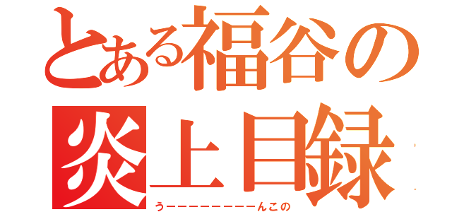 とある福谷の炎上目録（うーーーーーーーーんこの）