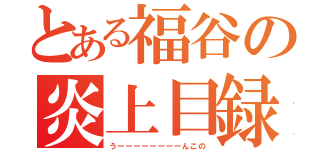 とある福谷の炎上目録（うーーーーーーーーんこの）