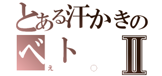 とある汗かきのベトⅡ（え◯）