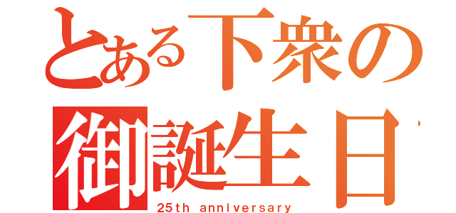 とある下衆の御誕生日（２５ｔｈ ａｎｎｉｖｅｒｓａｒｙ）