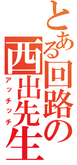 とある回路の西出先生（アッチッチ）