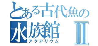 とある古代魚の水族館Ⅱ（アクアリウム）