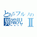 とあるフルノの異端児Ⅱ（みねかわ）