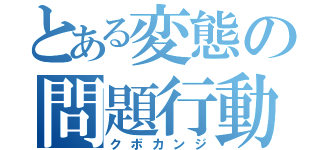 とある変態の問題行動（クボカンジ）