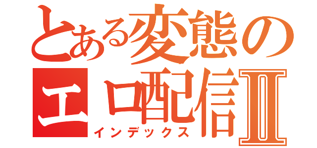 とある変態のエロ配信Ⅱ（インデックス）