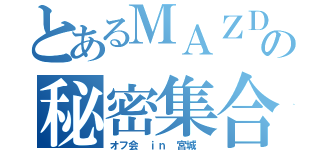 とあるＭＡＺＤＡの秘密集合（オフ会 ｉｎ 宮城 ）