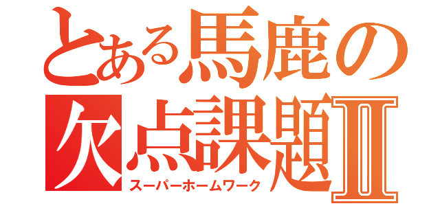 とある馬鹿の欠点課題Ⅱ（スーパーホームワーク）