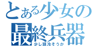 とある少女の最終兵器（少し頭冷そうか）