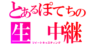 とあるぽてちの生 中継（ツイートキャスティング）