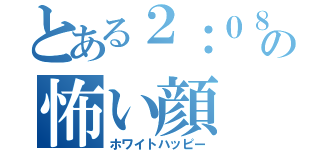 とある２：０８の怖い顔（ホワイトハッピー）