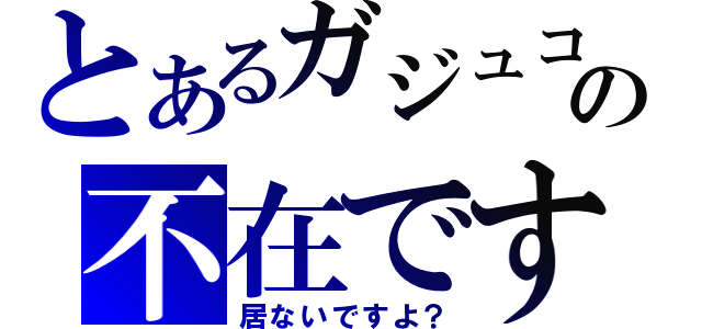 とあるガジュコの不在です（居ないですよ？）