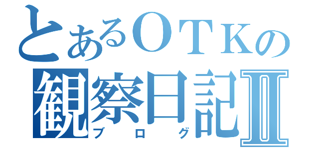 とあるＯＴＫの観察日記Ⅱ（ブログ）