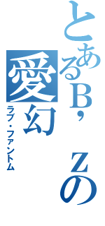 とあるＢ\'ｚの愛幻（ラブ・ファントム）