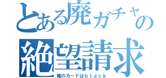 とある廃ガチャ厨の絶望請求（俺のカードはｂｌａｃｋ）