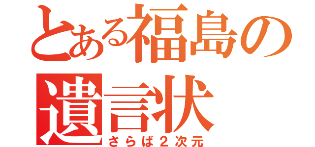 とある福島の遺言状（さらば２次元）