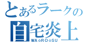 とあるラークの自宅炎上（ＷＡ☆ＲＯ☆ＳＵ）