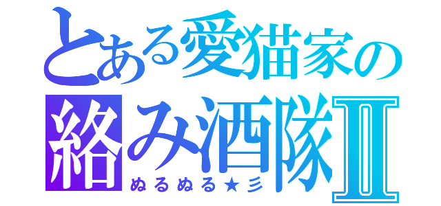 とある愛猫家の絡み酒隊Ⅱ（ぬるぬる★彡）