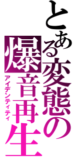 とある変態の爆音再生（アイデンティティ）