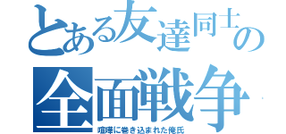 とある友達同士の全面戦争（喧嘩に巻き込まれた俺氏）