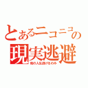 とあるニコニコの現実逃避（我の人生逃げるのみ）