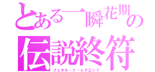 とある一瞬花期　　の伝説終符（フェタル・ド・レグエンド）