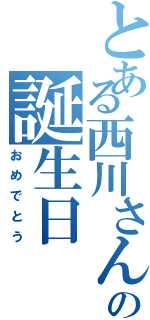 とある西川さんの誕生日Ⅱ（おめでとう）