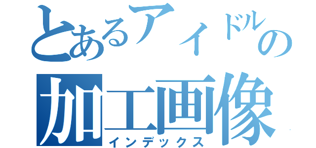 とあるアイドルの加工画像（インデックス）