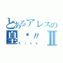 とあるアレスの皇™〃Ⅱ（Ｋｉｎｇ）