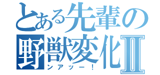 とある先輩の野獣変化Ⅱ（ンアッー！）