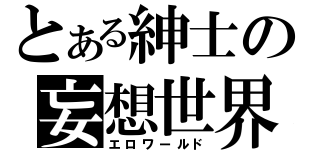 とある紳士の妄想世界（エロワールド）