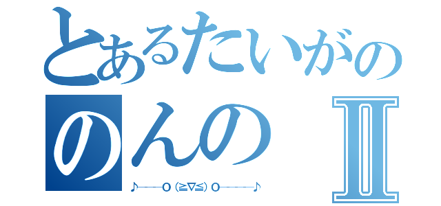 とあるたいがののんのⅡ（♪───Ｏ（≧∇≦）Ｏ────♪）