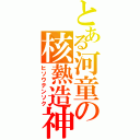 とある河童の核熱造神（ヒソウテンソク）