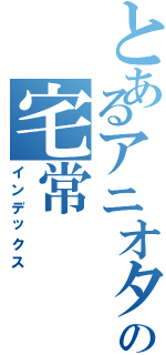 とあるアニオタの宅常（インデックス）