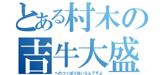 とある村木の吉牛大盛（へのつっぱりはいらんですよ）