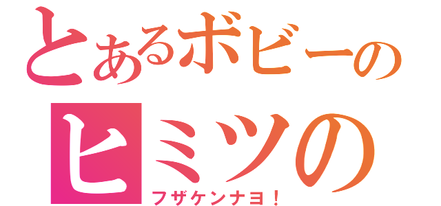 とあるボビーのヒミツの部屋（フザケンナヨ！）