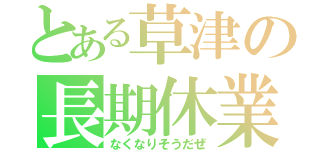 とある草津の長期休業（なくなりそうだぜ）