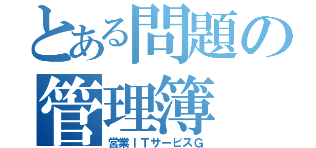 とある問題の管理簿（営業ＩＴサービスＧ）