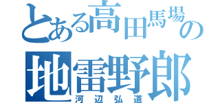 とある高田馬場の地雷野郎（河辺弘道）