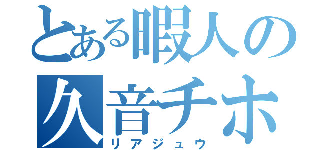 とある暇人の久音チホ（リアジュウ）