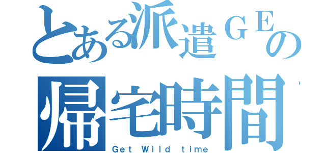 とある派遣ＧＥの帰宅時間（Ｇｅｔ Ｗｉｌｄ ｔｉｍｅ）