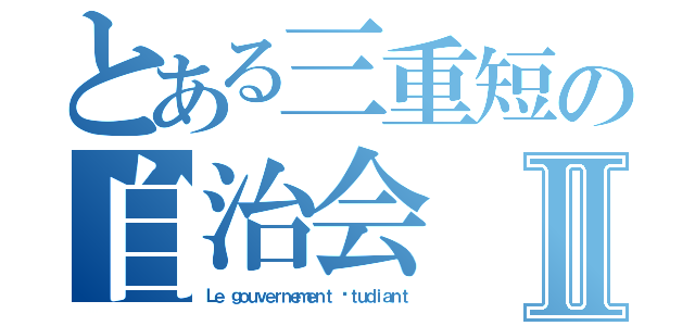 とある三重短の自治会Ⅱ（Ｌｅ ｇｏｕｖｅｒｎｅｍｅｎｔ éｔｕｄｉａｎｔ）