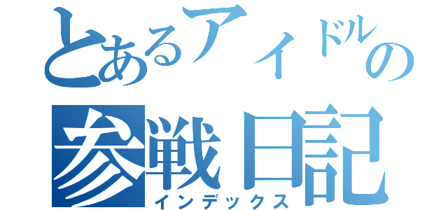 とあるアイドルヲタクの参戦日記（インデックス）