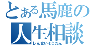 とある馬鹿の人生相談（じんせいそうだん）