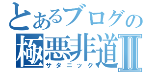 とあるブログの極悪非道Ⅱ（サタニック）