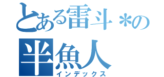 とある雷斗＊の半魚人（インデックス）