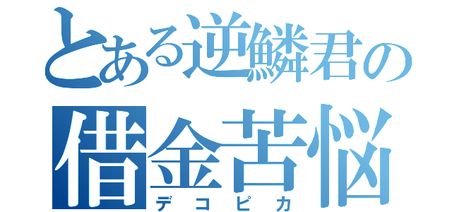 とある逆鱗君の借金苦悩生活（デコピカ）