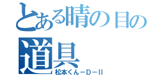 とある晴の目の道具（松本くん－Ｄ－Ⅱ）