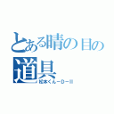 とある晴の目の道具（松本くん－Ｄ－Ⅱ）