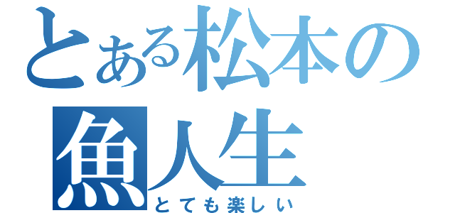 とある松本の魚人生（とても楽しい）